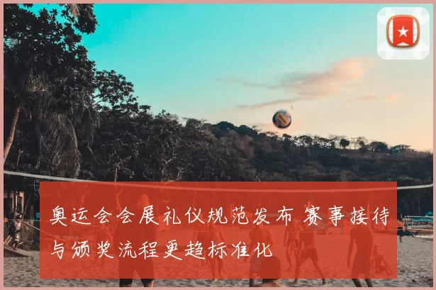 奥运会会展礼仪规范发布 赛事接待与颁奖流程更趋标准化