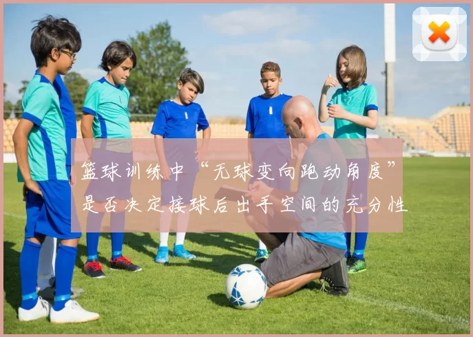 篮球训练中“无球变向跑动角度”是否决定接球后出手空间的充分性