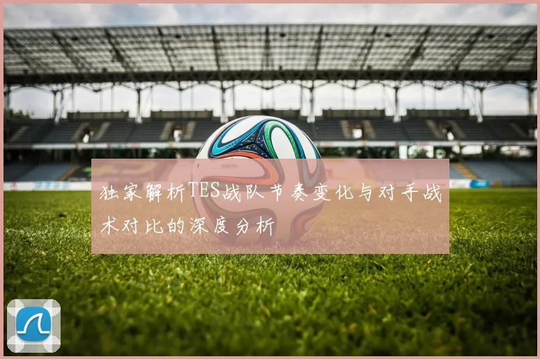 独家解析TES战队节奏变化与对手战术对比的深度分析