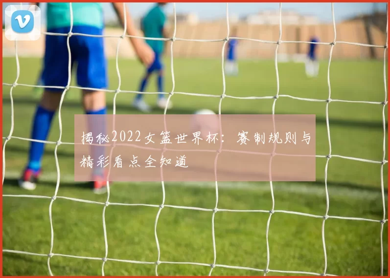 揭秘2022女篮世界杯：赛制规则与精彩看点全知道