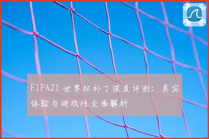 FIFA21 世界杯补丁深度评测：真实体验与游戏性全面解析