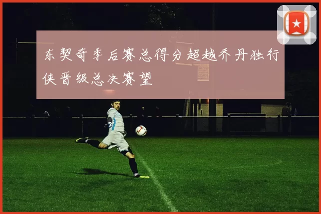 东契奇季后赛总得分超越乔丹独行侠晋级总决赛望