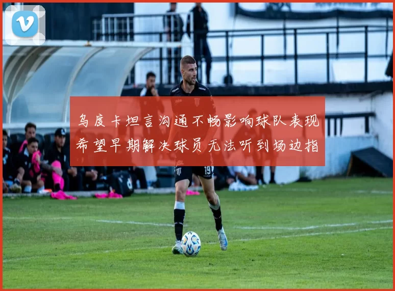 乌度卡坦言沟通不畅影响球队表现希望早期解决球员无法听到场边指令