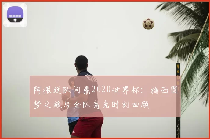 阿根廷队问鼎2020世界杯：梅西圆梦之旅与全队高光时刻回顾