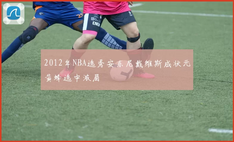 2012年NBA选秀安东尼戴维斯成状元黄蜂选中浓眉