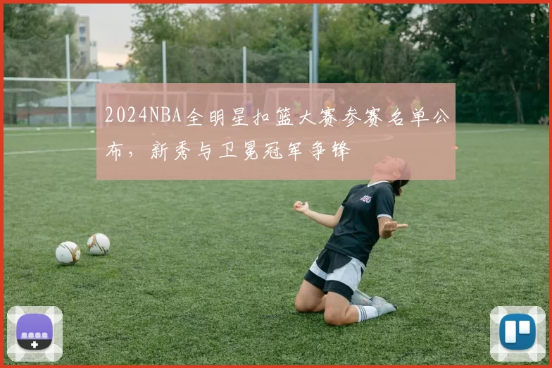 2024NBA全明星扣篮大赛参赛名单公布，新秀与卫冕冠军争锋