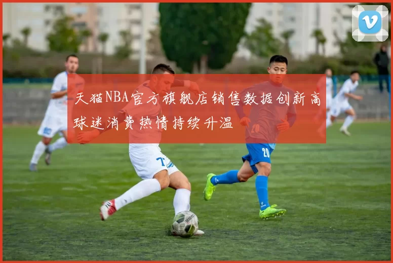 天猫NBA官方旗舰店销售数据创新高球迷消费热情持续升温