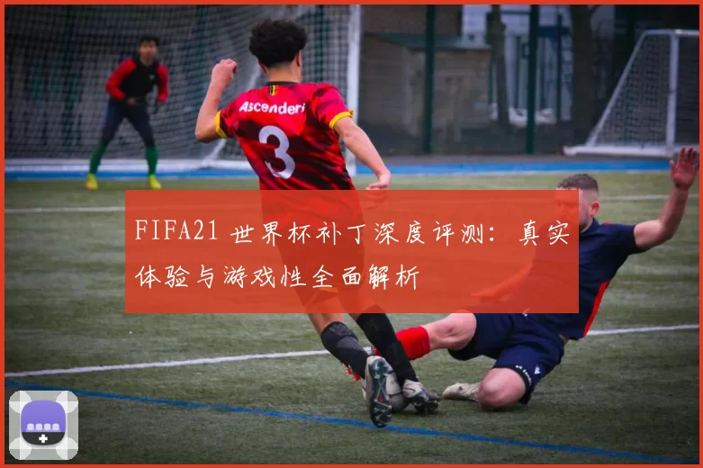 FIFA21 世界杯补丁深度评测：真实体验与游戏性全面解析