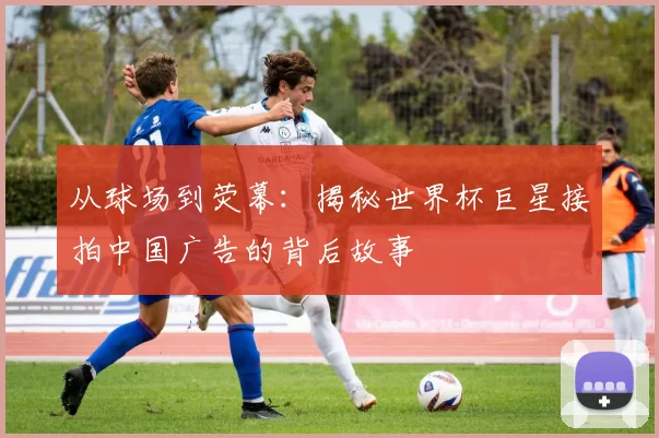 从球场到荧幕：揭秘世界杯巨星接拍中国广告的背后故事