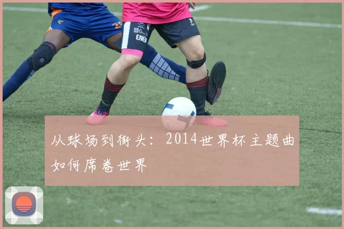 从球场到街头:2014世界杯主题曲如何席卷世界