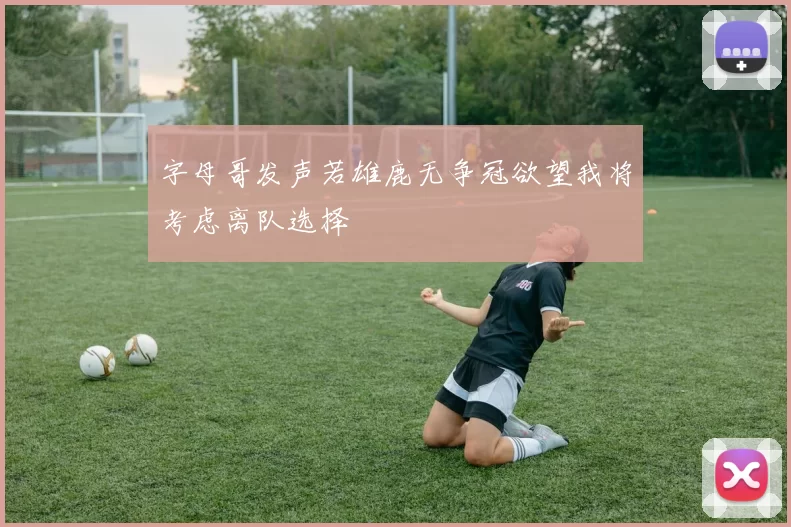 字母哥发声若雄鹿无争冠欲望我将考虑离队选择
