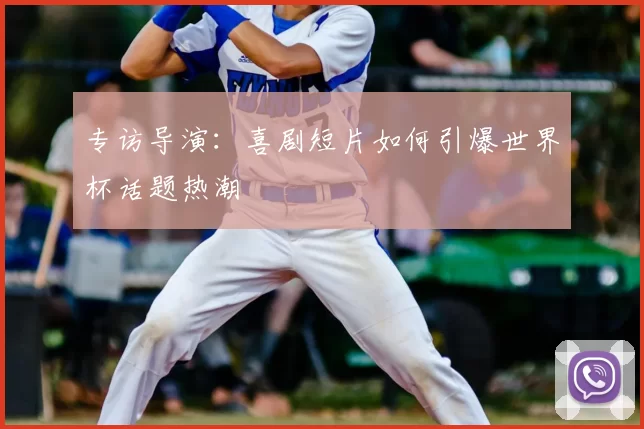专访导演:喜剧短片如何引爆世界杯话题热潮