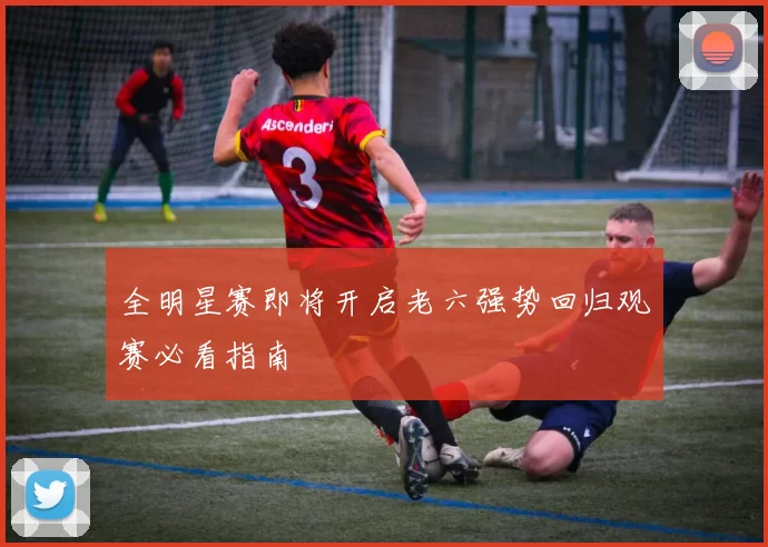 全明星赛即将开启老六强势回归观赛必看指南