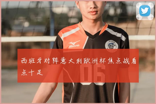 西班牙对阵意大利欧洲杯焦点战看点十足