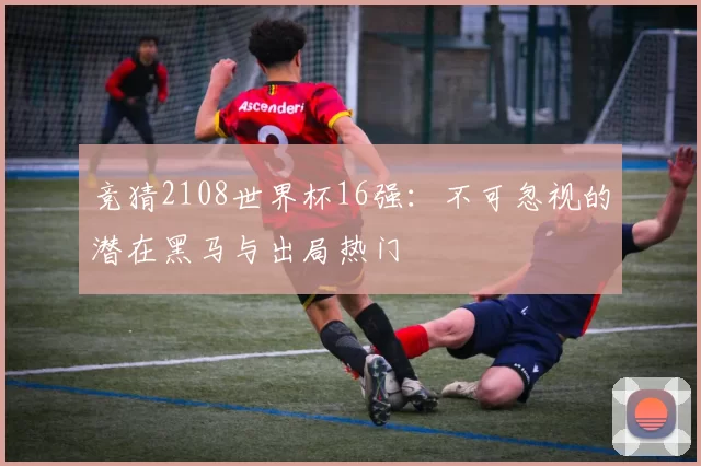 竞猜2108世界杯16强:不可忽视的潜在黑马与出局热门