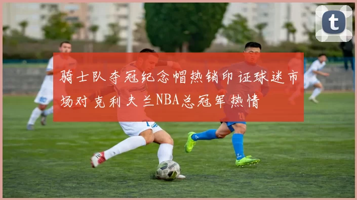 骑士队夺冠纪念帽热销印证球迷市场对克利夫兰NBA总冠军热情