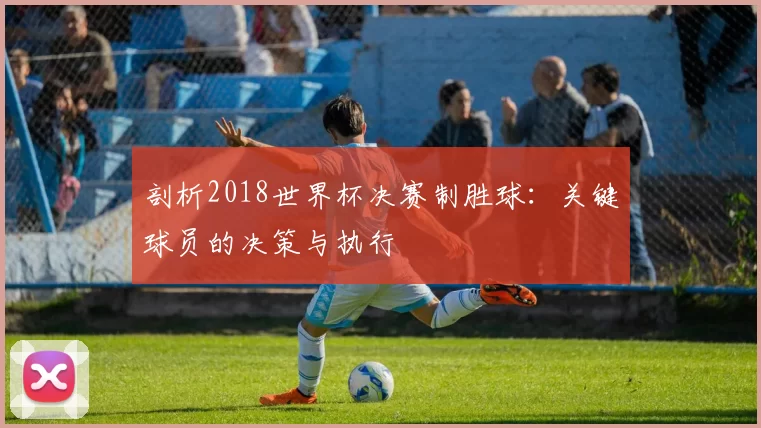 剖析2018世界杯决赛制胜球：关键球员的决策与执行