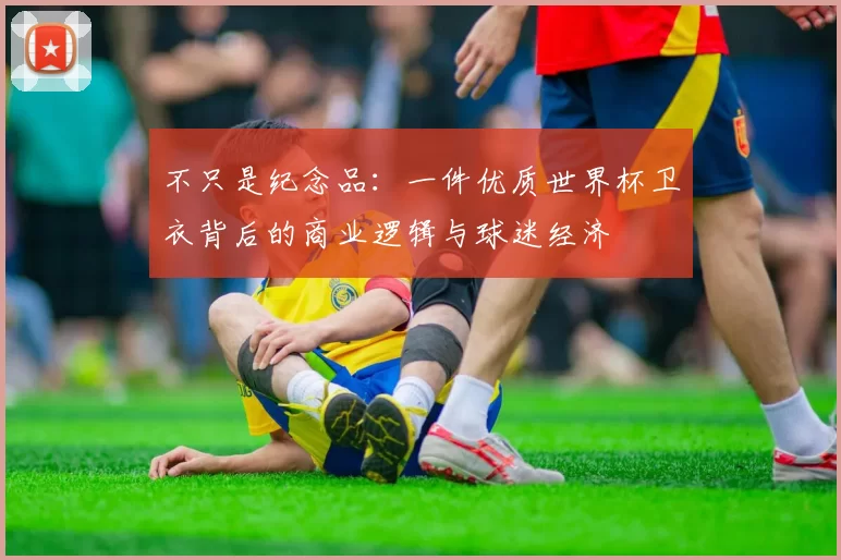 不只是纪念品:一件优质世界杯卫衣背后的商业逻辑与球迷经济