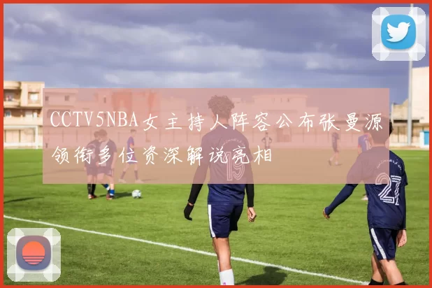 CCTV5NBA女主持人阵容公布张曼源领衔多位资深解说亮相