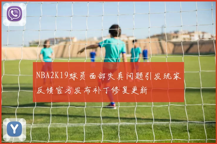 NBA2K19球员面部失真问题引发玩家反馈官方发布补丁修复更新