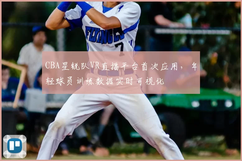 CBA星锐队VR直播平台首次应用，年轻球员训练数据实时可视化