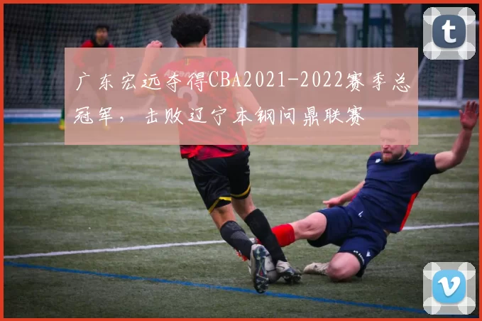 广东宏远夺得CBA2021-2022赛季总冠军，击败辽宁本钢问鼎联赛