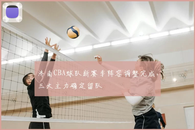 济南CBA球队新赛季阵容调整完成，三大主力确定留队