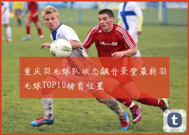 重庆羽毛球队状态飙升荣登最新羽毛球TOP10榜首位置