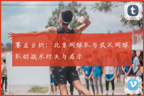 赛后分析：北京网球队与武汉网球队的战术对决与启示
