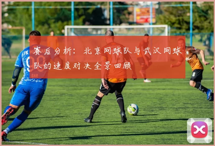 赛后分析：北京网球队与武汉网球队的速度对决全景回顾
