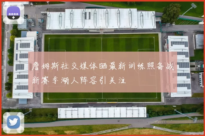 詹姆斯社交媒体晒最新训练照备战新赛季湖人阵容引关注