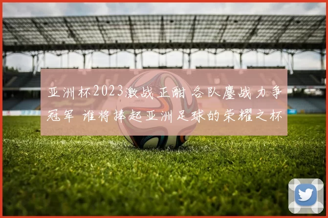 亚洲杯2023激战正酣 各队鏖战力争冠军 谁将捧起亚洲足球的荣耀之杯