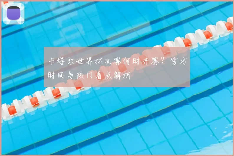 卡塔尔世界杯决赛何时开赛?官方时间与热门看点解析
