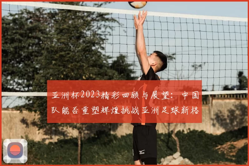 亚洲杯2023精彩回顾与展望：中国队能否重塑辉煌挑战亚洲足球新格局