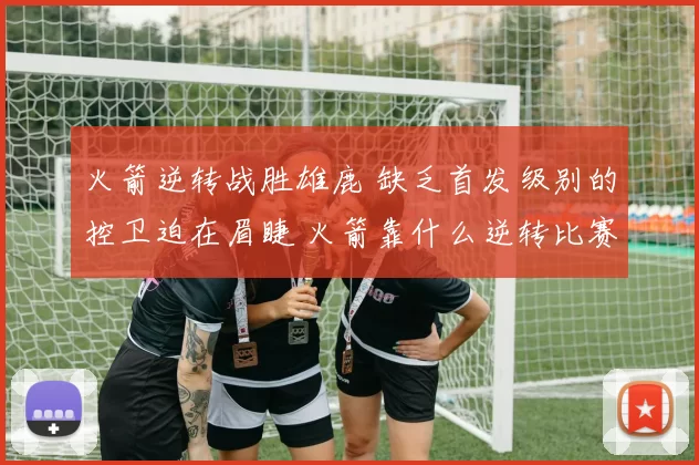 火箭逆转战胜雄鹿 缺乏首发级别的控卫迫在眉睫 火箭靠什么逆转比赛